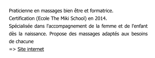 Praticienne en massages bien être et formatrice.  Certification (Ecole The Miki School) en 2014. Spécialisée dans l'accompagnement de la femme et de l'enfant dès la naissance. Propose des massages adaptés aux besoins de chacune => Site internet