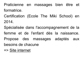 Praticienne en massages bien être et formatrice.  Certification (Ecole The Miki School) en 2014. Spécialisée dans l'accompagnement de la femme et de l'enfant dès la naissance. Propose des massages adaptés aux besoins de chacune => Site internet
